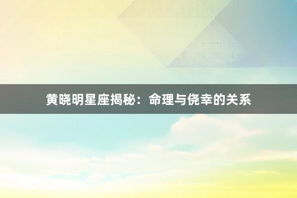 黄晓明星座揭秘：命理与侥幸的关系