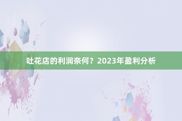 吐花店的利润奈何？2023年盈利分析