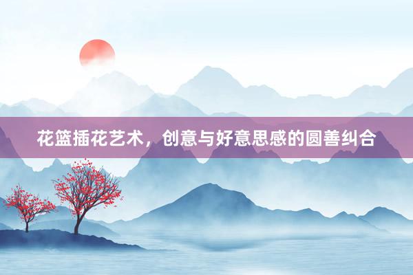 花篮插花艺术，创意与好意思感的圆善纠合