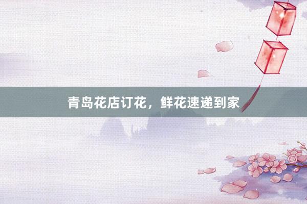 青岛花店订花，鲜花速递到家
